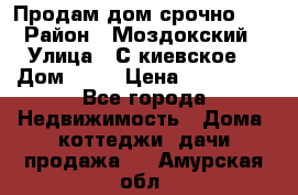 Продам дом срочно!!! › Район ­ Моздокский › Улица ­ С.киевское  › Дом ­ 22 › Цена ­ 650 000 - Все города Недвижимость » Дома, коттеджи, дачи продажа   . Амурская обл.